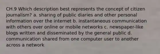 CH.9 Which description best represents the concept of citizen journalism? a. sharing of public diaries and other personal information over the internet b. instantaneous communication with others over online or mobile networks c. newspaper-like blogs written and disseminated by the general public d. communication shared from one computer user to another across a network