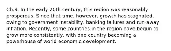 Ch.9: In the early 20th century, this region was reasonably prosperous. Since that time, however, growth has stagnated, owing to government instability, banking failures and run-away inflation. Recently, some countries in the region have begun to grow more consistently, with one country becoming a powerhouse of world economic development.