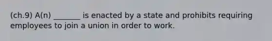 (ch.9) A(n) _______ is enacted by a state and prohibits requiring employees to join a union in order to work.