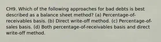 CH9. Which of the following approaches for bad debts is best described as a balance sheet method? (a) Percentage-of-receivables basis. (b) Direct write-off method. (c) Percentage-of-sales basis. (d) Both percentage-of-receivables basis and direct write-off method.