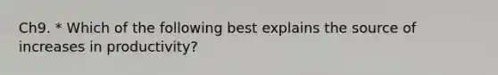 Ch9. * Which of the following best explains the source of increases in productivity?