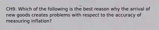 CH9. Which of the following is the best reason why the arrival of new goods creates problems with respect to the accuracy of measuring inflation?