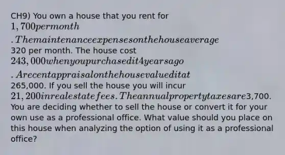 CH9) You own a house that you rent for 1,700 per month. The maintenance expenses on the house average320 per month. The house cost 243,000 when you purchased it 4 years ago. A recent appraisal on the house valued it at265,000. If you sell the house you will incur 21,200 in real estate fees. The annual property taxes are3,700. You are deciding whether to sell the house or convert it for your own use as a professional office. What value should you place on this house when analyzing the option of using it as a professional office?