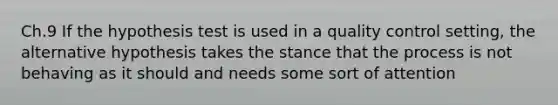 Ch.9 If the hypothesis test is used in a quality control setting, the alternative hypothesis takes the stance that the process is not behaving as it should and needs some sort of attention