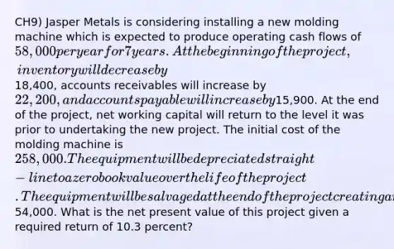 CH9) Jasper Metals is considering installing a new molding machine which is expected to produce operating cash flows of 58,000 per year for 7 years. At the beginning of the project, inventory will decrease by18,400, accounts receivables will increase by 22,200, and <a href='https://www.questionai.com/knowledge/kWc3IVgYEK-accounts-payable' class='anchor-knowledge'>accounts payable</a> will increase by15,900. At the end of the project, net working capital will return to the level it was prior to undertaking the new project. The initial cost of the molding machine is 258,000. The equipment will be depreciated straight-line to a zero book value over the life of the project. The equipment will be salvaged at the end of the project creating an aftertax cash flow of54,000. What is the net present value of this project given a required return of 10.3 percent?