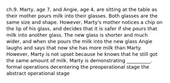 ch.9. Marty, age 7, and Angie, age 4, are sitting at the table as their mother pours milk into their glasses. Both glasses are the same size and shape. However, Marty's mother notices a chip on the lip of his glass, and decides that it is safer if she pours that milk into another glass. The new glass is shorter and much wider, and when she pours the milk into the new glass Angie laughs and says that now she has more milk than Marty. However, Marty is not upset because he knows that he still got the same amount of milk. Marty is demonstrating __________. formal operations decentering the preoperational stage the abstract operational stage