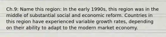 Ch.9: Name this region: In the early 1990s, this region was in the middle of substantial social and economic reform. Countries in this region have experienced variable growth rates, depending on their ability to adapt to the modern market economy.