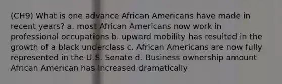 (CH9) What is one advance African Americans have made in recent years? a. most African Americans now work in professional occupations b. upward mobility has resulted in the growth of a black underclass c. African Americans are now fully represented in the U.S. Senate d. Business ownership amount African American has increased dramatically