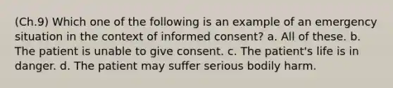 (Ch.9) Which one of the following is an example of an emergency situation in the context of informed consent? a. All of these. b. The patient is unable to give consent. c. The patient's life is in danger. d. The patient may suffer serious bodily harm.