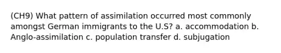 (CH9) What pattern of assimilation occurred most commonly amongst German immigrants to the U.S? a. accommodation b. Anglo-assimilation c. population transfer d. subjugation