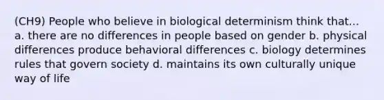 (CH9) People who believe in biological determinism think that... a. there are no differences in people based on gender b. physical differences produce behavioral differences c. biology determines rules that govern society d. maintains its own culturally unique way of life