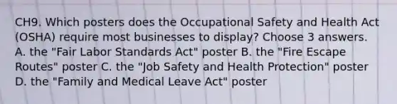 CH9. Which posters does the Occupational Safety and Health Act (OSHA) require most businesses to display? Choose 3 answers. A. the "Fair Labor Standards Act" poster B. the "Fire Escape Routes" poster C. the "Job Safety and Health Protection" poster D. the "Family and Medical Leave Act" poster