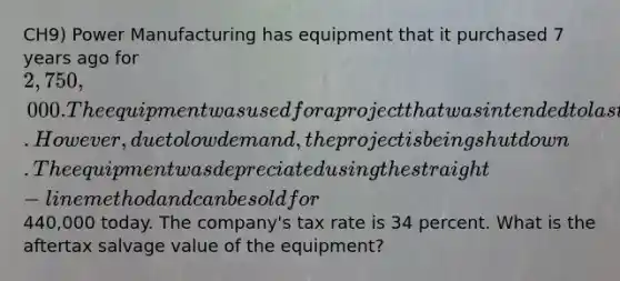 CH9) Power Manufacturing has equipment that it purchased 7 years ago for 2,750,000. The equipment was used for a project that was intended to last for 9 years and was being depreciated over the life of the project. However, due to low demand, the project is being shut down. The equipment was depreciated using the straight-line method and can be sold for440,000 today. The company's tax rate is 34 percent. What is the aftertax salvage value of the equipment?