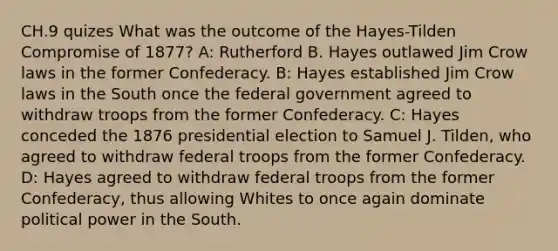 CH.9 quizes What was the outcome of the Hayes-Tilden Compromise of 1877? A: Rutherford B. Hayes outlawed Jim Crow laws in the former Confederacy. B: Hayes established Jim Crow laws in the South once the federal government agreed to withdraw troops from the former Confederacy. C: Hayes conceded the 1876 presidential election to Samuel J. Tilden, who agreed to withdraw federal troops from the former Confederacy. D: Hayes agreed to withdraw federal troops from the former Confederacy, thus allowing Whites to once again dominate political power in the South.