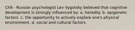 Ch9 - Russian psychologist Lev Vygotsky believed that cognitive development is strongly influenced by: a. heredity. b. epigenetic factors. c. the opportunity to actively explore one's physical environment. d. social and cultural factors.