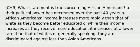 (CH9) What statement is true concerning African Americans? a. their political power has decreased over the past 40 years b. African Americans' income increases more rapidly than that of white as they become better educated c. while their income increases as they receive more education, it increases at a lower rate than that of whites d. generally speaking, they are discriminated against less than Asian Americans