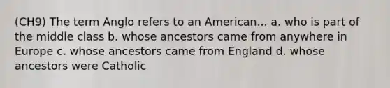 (CH9) The term Anglo refers to an American... a. who is part of the middle class b. whose ancestors came from anywhere in Europe c. whose ancestors came from England d. whose ancestors were Catholic