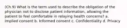 (Ch.9) What is the term used to describe the obligation of the physician not to disclose patient information, allowing the patient to feel comfortable in relaying health concerns? a. Implied consent b. Informed consent c. Confidentiality d. Privacy