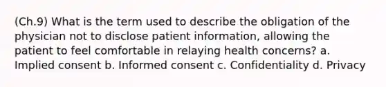 (Ch.9) What is the term used to describe the obligation of the physician not to disclose patient information, allowing the patient to feel comfortable in relaying health concerns? a. Implied consent b. Informed consent c. Confidentiality d. Privacy