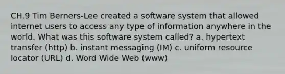 CH.9 Tim Berners-Lee created a software system that allowed internet users to access any type of information anywhere in the world. What was this software system called? a. hypertext transfer (http) b. instant messaging (IM) c. uniform resource locator (URL) d. Word Wide Web (www)