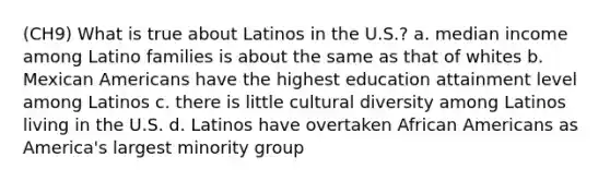 (CH9) What is true about Latinos in the U.S.? a. median income among Latino families is about the same as that of whites b. Mexican Americans have the highest education attainment level among Latinos c. there is little cultural diversity among Latinos living in the U.S. d. Latinos have overtaken African Americans as America's largest minority group