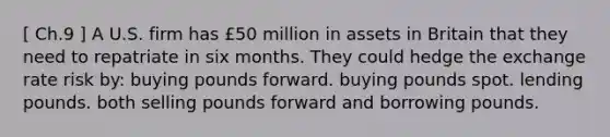 [ Ch.9 ] A U.S. firm has £50 million in assets in Britain that they need to repatriate in six months. They could hedge the exchange rate risk by: buying pounds forward. buying pounds spot. lending pounds. both selling pounds forward and borrowing pounds.