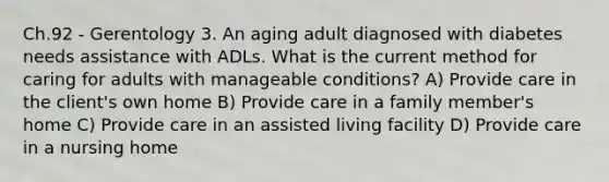 Ch.92 - Gerentology 3. An aging adult diagnosed with diabetes needs assistance with ADLs. What is the current method for caring for adults with manageable conditions? A) Provide care in the client's own home B) Provide care in a family member's home C) Provide care in an assisted living facility D) Provide care in a nursing home