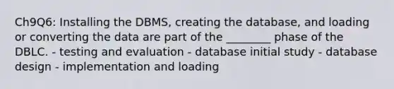 Ch9Q6: Installing the DBMS, creating the database, and loading or converting the data are part of the ________ phase of the DBLC. - testing and evaluation - database initial study - database design - implementation and loading