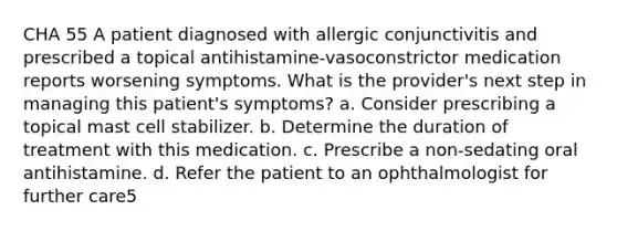 CHA 55 A patient diagnosed with allergic conjunctivitis and prescribed a topical antihistamine-vasoconstrictor medication reports worsening symptoms. What is the provider's next step in managing this patient's symptoms? a. Consider prescribing a topical mast cell stabilizer. b. Determine the duration of treatment with this medication. c. Prescribe a non-sedating oral antihistamine. d. Refer the patient to an ophthalmologist for further care5