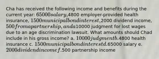 Cha has received the following income and benefits during the current year: 65000 salary,4800 employer-provided health insurance, 1500 municipal bond interest,2000 dividend income, 500 from a partnership, and a10000 judgment for lost wages due to an age discrimination lawsuit. What amounts should Chad include in his gross income? a. 10000 judgment b.4800 health insurance c. 1500 municipal bond interest d.65000 salary e. 2000 dividend income f.500 partnership income