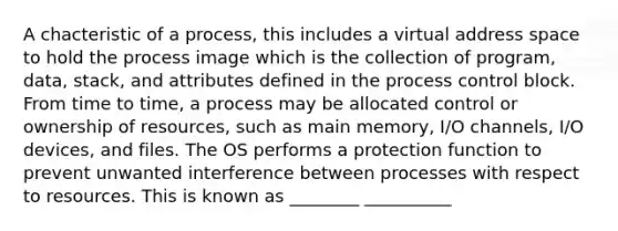 A chacteristic of a process, this includes a virtual address space to hold the process image which is the collection of program, data, stack, and attributes defined in the process control block. From time to time, a process may be allocated control or ownership of resources, such as main memory, I/O channels, I/O devices, and files. The OS performs a protection function to prevent unwanted interference between processes with respect to resources. This is known as ________ __________