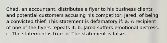 Chad, an accountant, distributes a flyer to his business clients and potential customers accusing his competitor, Jared, of being a convicted thief. This statement is defamatory if: a. A recipient of one of the flyers repeats it. b. Jared suffers emotional distress. c. The statement is true. d. The statement is false.