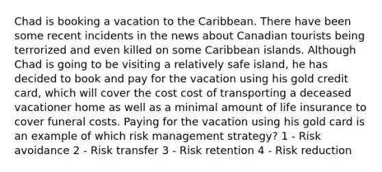 Chad is booking a vacation to the Caribbean. There have been some recent incidents in the news about Canadian tourists being terrorized and even killed on some Caribbean islands. Although Chad is going to be visiting a relatively safe island, he has decided to book and pay for the vacation using his gold credit card, which will cover the cost cost of transporting a deceased vacationer home as well as a minimal amount of life insurance to cover funeral costs. Paying for the vacation using his gold card is an example of which risk management strategy? 1 - Risk avoidance 2 - Risk transfer 3 - Risk retention 4 - Risk reduction