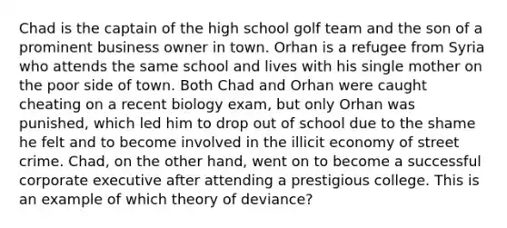 Chad is the captain of the high school golf team and the son of a prominent business owner in town. Orhan is a refugee from Syria who attends the same school and lives with his single mother on the poor side of town. Both Chad and Orhan were caught cheating on a recent biology exam, but only Orhan was punished, which led him to drop out of school due to the shame he felt and to become involved in the illicit economy of street crime. Chad, on the other hand, went on to become a successful corporate executive after attending a prestigious college. This is an example of which theory of deviance?