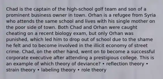 Chad is the captain of the high-school golf team and son of a prominent business owner in town. Orhan is a refugee from Syria who attends the same school and lives with his single mother on the poor side of town. Both Chad and Orhan were caught cheating on a recent biology exam, but only Orhan was punished, which led him to drop out of school due to the shame he felt and to become involved in the illicit economy of street crime. Chad, on the other hand, went on to become a successful corporate executive after attending a prestigious college. This is an example of which theory of deviance? • reflection theory • strain theory • labeling theory • role theory