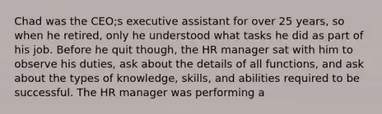 Chad was the CEO;s executive assistant for over 25 years, so when he retired, only he understood what tasks he did as part of his job. Before he quit though, the HR manager sat with him to observe his duties, ask about the details of all functions, and ask about the types of knowledge, skills, and abilities required to be successful. The HR manager was performing a