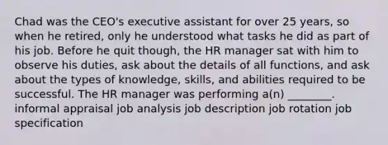 Chad was the CEO's executive assistant for over 25 years, so when he retired, only he understood what tasks he did as part of his job. Before he quit though, the HR manager sat with him to observe his duties, ask about the details of all functions, and ask about the types of knowledge, skills, and abilities required to be successful. The HR manager was performing a(n) ________. informal appraisal job analysis job description job rotation job specification