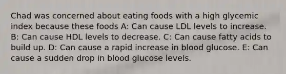 Chad was concerned about eating foods with a high glycemic index because these foods A: Can cause LDL levels to increase. B: Can cause HDL levels to decrease. C: Can cause fatty acids to build up. D: Can cause a rapid increase in blood glucose. E: Can cause a sudden drop in blood glucose levels.