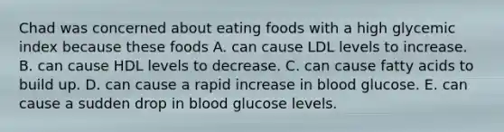 Chad was concerned about eating foods with a high glycemic index because these foods A. can cause LDL levels to increase. B. can cause HDL levels to decrease. C. can cause fatty acids to build up. D. can cause a rapid increase in blood glucose. E. can cause a sudden drop in blood glucose levels.