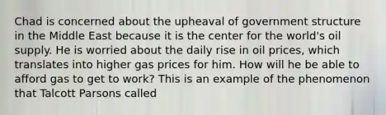 Chad is concerned about the upheaval of government structure in the Middle East because it is the center for the world's oil supply. He is worried about the daily rise in oil prices, which translates into higher gas prices for him. How will he be able to afford gas to get to work? This is an example of the phenomenon that Talcott Parsons called