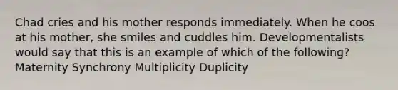 Chad cries and his mother responds immediately. When he coos at his mother, she smiles and cuddles him. Developmentalists would say that this is an example of which of the following? Maternity Synchrony Multiplicity Duplicity