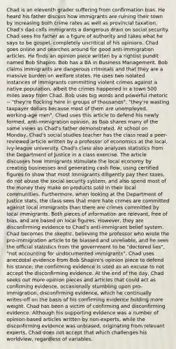 Chad is an eleventh grader suffering from confirmation bias. He heard his father discuss how immigrants are ruining their town by increasing both crime rates as well as provincial taxation. Chad's dad calls immigrants a dangerous drain on social security. Chad sees his father as a figure of authority and takes what he says to be gospel, completely uncritical of his opinions. Chad goes online and searches around for good anti-immigration articles. He finds an opinion piece written by a rightist pundit named Bob Shapiro. Bob has a BA in Business Management. Bob claims immigrants are dangerous criminals and that they are a massive burden on welfare states. He uses two isolated instances of immigrants committing violent crimes against a native population, albeit the crimes happened in a town 500 miles away from Chad. Bob uses big words and powerful rhetoric -- "they're flocking here in groups of thousands", "they're wasting taxpayer dollars because most of them are unemployed, working-age men". Chad uses this article to defend his newly formed, anti-immigration opinion, as Bob shares many of the same views as Chad's father demonstrated. At school on Monday, Chad's social studies teacher has the class read a peer-reviewed article written by a professor of economics at the local, ivy-league university. Chad's class also analyzes statistics from the Department of Justice in a class exercise. The article discusses how immigrants stimulate the local economy by creating businesses and generating cash flow, using certified figures to show that most immigrants diligently pay their taxes, do not abuse the social security system, and also spend most of the money they make on products sold in their local communities. Furthermore, when looking at the Department of Justice stats, the class sees that more hate crimes are committed against local immigrants than there are crimes committed by local immigrants. Both pieces of information are relevant, free of bias, and are based on local figures. However, they are disconfirming evidence to Chad's anti-immigrant belief system. Chad becomes the skeptic, believing the professor who wrote the pro-immigration article to be biassed and unreliable, and he sees the official statistics from the government to be "doctored lies", "not accounting for undocumented immigrants". Chad uses anecdotal evidence from Bob Shapiro's opinion piece to defend his stance; the confirming evidence is used as an excuse to not accept the disconfirming evidence. At the end of the day, Chad seeks out more opinion pieces and articles that could act as confirming evidence, occasionally stumbling upon pro-immigration, disconfirming evidence, which he continually writes-off on the basis of his confirming evidence holding more weight. Chad has been a victim of confirming and disconfirming evidence. Although his supporting evidence was a number of opinion-based articles written by non-experts, while the disconfirming evidence was unbiased, originating from relevant experts, Chad does not accept that which challenges his worldview, regardless of variables.