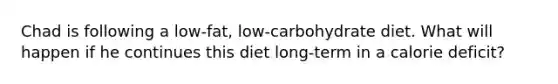 Chad is following a low-fat, low-carbohydrate diet. What will happen if he continues this diet long-term in a calorie deficit?