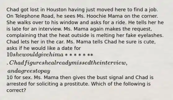 Chad got lost in Houston having just moved here to find a job. On Telephone Road, he sees Ms. Hoochie Mama on the corner. She walks over to his window and asks for a ride. He tells her he is late for an interview. Ms. Mama again makes the request, complaining that the heat outside is melting her fake eyelashes. Chad lets her in the car. Ms. Mama tells Chad he sure is cute, asks if he would like a date for 10 she would give him a **** ***. Chad figures he already missed the interview, and agrees to pay10 for sex. Ms. Mama then gives the bust signal and Chad is arrested for soliciting a prostitute. Which of the following is correct?