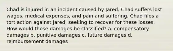 Chad is injured in an incident caused by Jared. Chad suffers lost wages, medical expenses, and pain and suffering. Chad files a tort action against Jared, seeking to recover for these losses. How would these damages be classified? a. compensatory damages b. punitive damages c. future damages d. reimbursement damages