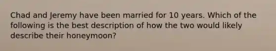 Chad and Jeremy have been married for 10 years. Which of the following is the best description of how the two would likely describe their honeymoon?