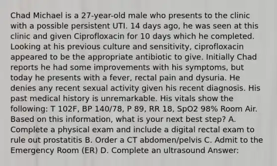 Chad Michael is a 27-year-old male who presents to the clinic with a possible persistent UTI. 14 days ago, he was seen at this clinic and given Ciprofloxacin for 10 days which he completed. Looking at his previous culture and sensitivity, ciprofloxacin appeared to be the appropriate antibiotic to give. Initially Chad reports he had some improvements with his symptoms, but today he presents with a fever, rectal pain and dysuria. He denies any recent sexual activity given his recent diagnosis. His past medical history is unremarkable. His vitals show the following: T 102F, BP 140/78, P 89, RR 18, SpO2 98% Room Air. Based on this information, what is your next best step? A. Complete a physical exam and include a digital rectal exam to rule out prostatitis B. Order a CT abdomen/pelvis C. Admit to the Emergency Room (ER) D. Complete an ultrasound Answer: