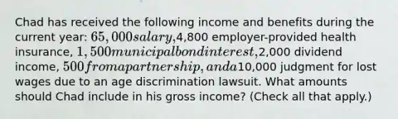 Chad has received the following income and benefits during the current year: 65,000 salary,4,800 employer-provided health insurance, 1,500 municipal bond interest,2,000 dividend income, 500 from a partnership, and a10,000 judgment for lost wages due to an age discrimination lawsuit. What amounts should Chad include in his gross income? (Check all that apply.)