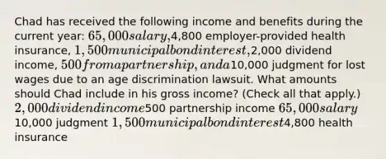 Chad has received the following income and benefits during the current year: 65,000 salary,4,800 employer-provided health insurance, 1,500 municipal bond interest,2,000 dividend income, 500 from a partnership, and a10,000 judgment for lost wages due to an age discrimination lawsuit. What amounts should Chad include in his gross income? (Check all that apply.) 2,000 dividend income500 partnership income 65,000 salary10,000 judgment 1,500 municipal bond interest4,800 health insurance