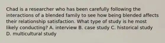 Chad is a researcher who has been carefully following the interactions of a blended family to see how being blended affects their relationship satisfaction. What type of study is he most likely conducting? A. interview B. case study C. historical study D. multicultural study